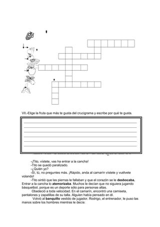 VII.-Elige la fruta que más te gusta del crucigrama y escribe por qué te gusta.
-¡Tito, vístete, vas ha entrar a la cancha!
-Tito se quedó paralizado.
-¿Quién yo?
-Sí, tú, no preguntes más. ¡Rápido, anda al camarín vístete y vuélvete
volando!
-Tito sintió que las piernas le fallaban y que el corazón se le desbocaba.
Entrar a la cancha lo atemorizaba. Muchos le decían que no siguiera jugando
básquetbol, porque es un deporte sólo para personas altas.
Obedeció a toda velocidad. En el camarín, encontró una camiseta,
pantalones y zapatillas de su talla. Alguien había pensado en él.
Volvió al banquillo vestido de jugador. Rodrigo, el entrenador, le puso las
manos sobre los hombres mientras le decía:
______________________________________________________________________
______________________________________________________________________
______________________________________________________________________
______________________________________________________________________
______________________________________________________________________
______________________________________________________________________
 