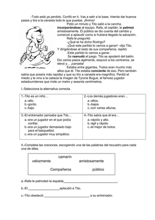 -Todo está ya perdido. Confió en ti. Vas a salir a la base. Intenta dar buenos
pases y tira a la canasta todo lo que puedas. ¡Ánimo!
Pidió un minuto y Tito salió a la cancha,
incorporándose al equipo. Rafa, el capitán, le palmeó
amistosamente. El público se dio cuenta del cambio y
comenzó a aplaudir como si hubiera llegado la salvación.
Rafa le preguntó:
-¿Qué te ha dicho Rodrigo?
-¡Qué este partido lo vamos a ganar! –dijo Tito.
Y dirigiéndose al resto de sus compañeros, repitió:
-Este partido lo vamos a ganar.
Se reanudó el juego. Tito se apoderó del balón.
Dio varios pasos ágilmente, esquivó a los contrarios, se
elevó y… ¡canasta!
Estaba entre gigantes. Todos eran mucho más
altos que él. Tito estaba conciente de eso. Pero también
sabía que poseía más rapidez y que su tiro a canasta era magnifico. Perdió el
miedo y le vino a la cabeza la imagen de Tyrone Bogue, el famoso jugador
estadounidense que mide un metro y sesenta centímetros.
I.-Selecciona la alternativa correcta.
1.-Tito es un niño…
a.-alto.
b.-gordo.
c.-bajo.
2.-Los demás jugadores eran…
a.-altos.
b.-bajos.
c.-con varias alturas.
3.-El entrenador pensaba que Tito…
a.-era un jugador en el que podía
confiar.
b.-era un jugador demasiado bajo
para el básquetbol.
c.-era un jugador muy simpático.
4.-Tito sabía que él era…
a.-rápido y alto.
b.-ágil y rápido.
c.-el mejor de todos.
II.-Completa las oraciones, escogiendo una de las palabras del recuadro para cada
una de ellas.
a.-Rafa le palmoteó la espalda_______________________________.
b.-El __________________aplaudió a Tito.
c.-Tito obedeció __________________________ a su entrenador.
camarín
velozmente amistosamente
Compañeros público
 