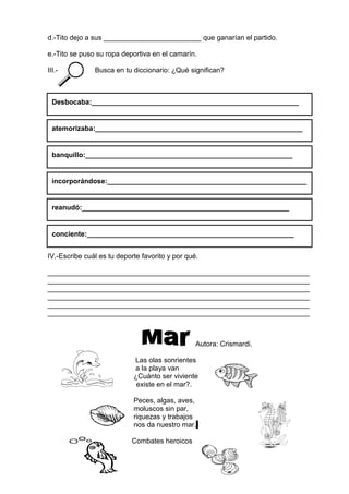 d.-Tito dejo a sus _________________________ que ganarían el partido.
e.-Tito se puso su ropa deportiva en el camarín.
III.- Busca en tu diccionario: ¿Qué significan?
IV.-Escribe cuál es tu deporte favorito y por qué.
___________________________________________________________________
___________________________________________________________________
___________________________________________________________________
___________________________________________________________________
___________________________________________________________________
___________________________________________________________________
Autora: Crismardi.
Las olas sonrientes
a la playa van
¿Cuánto ser viviente
existe en el mar?.
Peces, algas, aves,
moluscos sin par,
riquezas y trabajos
nos da nuestro mar.
Combates heroicos
Desbocaba:_____________________________________________________
atemorizaba:_____________________________________________________
incorporándose:___________________________________________________
__
reanudó:_____________________________________________________
banquillo:_____________________________________________________
conciente:_____________________________________________________
 