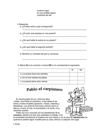tuvieron lugar,
en sus quietas aguas
cubiertas del sal.
I.-Responde.
a.-¿El texto leído a qué corresponde?
__________________________________________________________
b.-¿El autor qué expresa en una poesía?
__________________________________________________________
c.-¿De qué habla la autora en su poesía?
__________________________________________________________
d.-¿De qué habla la segundo estrofa?
__________________________________________________________
e.-Nombra un combate del que tu conozcas.
___________________________________________________________
II.-Marca Sí si es correcto o marca NO si no corresponde lo expresado.
Sí No
a.-La poesía tiene tres estrofas.
b.-En el mar habitan las jaibas.
c.-La poesía tiene ocho versos.
En aquel pueblo de sur, entre los altos
robles, vive Pablo el carpintero. A las tablas le da
forma y lindos muebles aparecen, mesas, estantes y
bibliotecas. Los pinta de hermosos colores como el
blanco, el azul, el rojo, el anaranjado y el verde, muy
coloridos quedan.
Pablo era muy conocido por los alrededores de la
comarca, debido a lo bien que realizaba su trabajo. A él
le encantaba transformar la madera con sus manos y ver la cara de satisfacción de
quienes le pedían algún mueble para su casa, oficina o cualquier otro lugar
I.-Pinta
 
