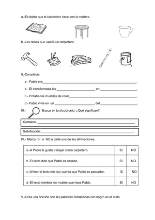 a.-El objeto que el carpintero hace con la madera.
b.-Las cosas que usaría un carpintero.
II.-Completar:
a.- Pablo era______________________________________________________.
b.- El transformaba las ______________________ en _____________________.
c.- Pintaba los muebles de color_______________________________________.
d.- Pablo vivía en un _______________________ del _____________________.
III.- Busca en tu diccionario: ¿Qué significan?
IV.- Marca SI o NO a cada una de las afirmaciones.
a.-A Pablo le gusta trabajar como carpintero. SI NO
b.-El texto dice que Pablo es casado. SI NO
c.-Al leer el texto me doy cuenta que Pablo es pescador. SI NO
d.-El texto nombra los mubles que hace Pablo. SI NO
V.-Crea una oración con las palabras destacadas con negro en el texto.
Comarca: ________________________________________________________
Satisfacción:______________________________________________________
 