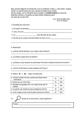 Muy pronto llegaría la primavera y se lo cortarían a ella y a las otras ovejas.
Oscar no sentía pena por eso, porque él sabía que el pelo
de las ovejas, en la industria de la ciudad, lo trasformaban en lana de
distintos colores y la gente se tejía lindos chalecos para
los días de mucho frío.
Texto: Ruth Castillo Díaz
Prof. Ed. Básica
I.-Completa las oraciones.
a.-El pastor se llamaba________________________________________________
b.-Loly, era una _____________________________________________________
c.-La _______________________ sale del pelo de las ovejas.
d.-El pelo de la oveja lo transformaban en lana, en la ________________________
___________________________________________________________________
II.-Responde:
a.-¿Oscar dónde llevaba a sus ovejas cada mañana?
___________________________________________________________________
b.-¿Cuántas ovejas tenía el rebaño?
___________________________________________________________________
c.-¿Gracias a qué la gente se pude tejer hermosos chalecos durante el invierno?
___________________________________________________________________
d.-¿Cómo se llamaba la oveja regalona de Oscar.?
___________________________________________________________________
III.-Marca SI o No según corresponda.
a.- Al leer el texto me doy cuenta que Oscar tiene
hermanos.
SI NO
b.-Oscar era un niño triste. SI NO
c.-Al pastor le gustaba ver a su oveja correr por el
campo.
SI NO
d.-La gente usa chalecos para protegerse del frío. SI NO
e.-A las ovejas se les corta el pelo durante el invierno SI NO
IV.- Busca en tu diccionario: ¿Qué significan?
Pastor:__________________________________________________________
 
