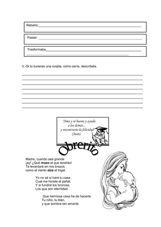V.-Si tú tuvieras una ovejita, cómo sería, descríbela.
___________________________________________________________________
___________________________________________________________________
___________________________________________________________________
___________________________________________________________________
___________________________________________________________________
___________________________________________________________________
___________________________________________________________________
___________________________________________________________________
"Ama y sé bueno y ayuda
a los demás...
y encontrarás la felicidad"
(Juan)
Madre, cuando sea grande
¡ay! ¿Qué mozo el que tendrás!
Te levantaré en mis brazos
como el viento alza el trigal.
Yo no sé si haré tu casa
Cual me hiciste el pañal;
Y si fundiré los bronces,
Los que son eternidad.
Que hermosa casa he de hacerte
Tu niño, tu titán,
y que sombra tan amante
Pastar: ___________________________________________________________
Rebaño:_________________________________________________________
Trasformaba_____________________________________________________
__________________________________________________________
 