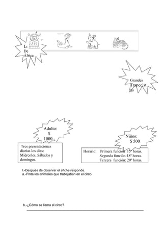 I.-Después de observar el afiche responde.
a.-Pinta los animales que trabajaban en el circo.
b.-¿Cómo se llama el circo?
________________________________________________________________
Leones
De
África
Grandes
Trapecist
as
Tres presentaciones
diarias los días:
Miércoles, Sábados y
domingos.
Horario: Primera función 15º horas.
Segunda función:18º horas.
Tercera función: 20º horas.
Adulto:
$
1000.-
Niños:
$ 500
 