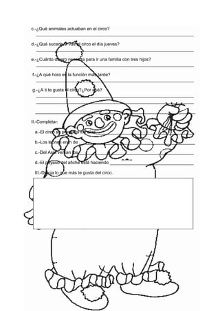 c.-¿Qué animales actuaban en el circo?
________________________________________________________________
d.-¿Qué sucede si vas al circo el día jueves?
________________________________________________________________
e.-¿Cuánto dinero necesita para ir una familia con tres hijos?
________________________________________________________________
f.-¿A qué hora es la función más tarde?
________________________________________________________________
g.-¿A ti te gusta el circo?¿Por qué?
________________________________________________________________
________________________________________________________________
_________________________________________________________________
II.-Completar:
a.-El circo se presenta los días________________________________________
b.-Los leones eran de _______________________________________________
c.-Del Asia venían los_______________________________________________
d.-El payaso del afiche está haciendo __________________________________
III.-Dibuja lo que más te gusta del circo.
 