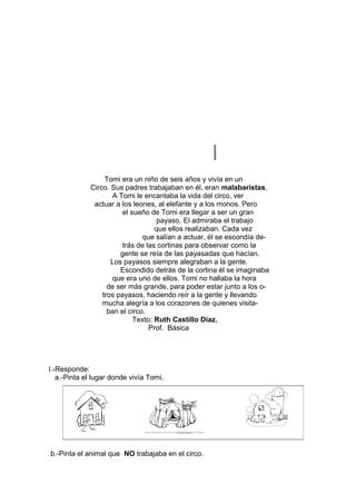 Tomi era un niño de seis años y vivía en un
Circo. Sus padres trabajaban en él, eran malabaristas.
A Tomi le encantaba la vida del circo, ver
actuar a los leones, al elefante y a los monos. Pero
el sueño de Tomi era llegar a ser un gran
payaso. El admiraba el trabajo
que ellos realizaban. Cada vez
que salían a actuar, él se escondía de-
trás de las cortinas para observar como la
gente se reía de las payasadas que hacían.
Los payasos siempre alegraban a la gente.
Escondido detrás de la cortina él se imaginaba
que era uno de ellos. Tomi no hallaba la hora
de ser más grande, para poder estar junto a los o-
tros payasos, haciendo reír a la gente y llevando
mucha alegría a los corazones de quienes visita-
ban el circo.
Texto: Ruth Castillo Díaz.
Prof. Básica
I.-Responde:
a.-Pinta el lugar donde vivía Tomi.
b.-Pinta el animal que NO trabajaba en el circo.
 