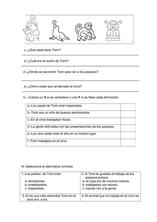 c.-¿Qué edad tiene Tomi?
__________________________________________________________________
d.-¿Cuál era el sueño de Tomi?
___________________________________________________________________
d.-¿Dónde se escondía Tomi para ver a los payasos?
___________________________________________________________________
e.-¿Cómo crees que se llamaba el circo?
__________________________________________________________________
II.-.-Coloca un V si es verdadero o una F si es falsa cada afirmación
.
III.-Selecciona la alternativa correcta.
1.-Los padres de Tomi eran
a.-domadores.
b.-malabaristas.
c.-trapecistas.
2.-A Tomi le gustaba el trabajo de los
payasos porque
a.-la ropa era de muchos colores.
b.-trabajaban con leones.
c.-hacían reír a la gente.
3.-A los que más admiraba Tomi en el
circo era a los
4.-El animal que no trabaja en el circo es
a.-Los papás de Tomi eran trapecistas.
b.-Tomi era un niño de buenos sentimientos.
c.-En el circo trabajaban focas.
d.-La gente disfrutaba con las presentaciones de los payasos.
e.-Los circo están todo el año en un mismo lugar.
f.-Tomi trabajaba en el circo.
 