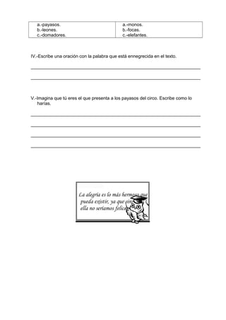 a.-payasos.
b.-leones.
c.-domadores.
a.-monos.
b.-focas.
c.-elefantes.
IV.-Escribe una oración con la palabra que está ennegrecida en el texto.
___________________________________________________________________
___________________________________________________________________
V.-Imagina que tú eres el que presenta a los payasos del circo. Escribe como lo
harías.
___________________________________________________________________
___________________________________________________________________
___________________________________________________________________
___________________________________________________________________
La alegría es lo más hermoso que
pueda existir, ya que sin
ella no seríamos felices.
 