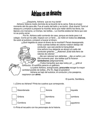 ____¡Despierta, Adriana que es muy tarde!
Adriana, todavía medio dormida de se levantó de la cama. Éste es el peor
momento del día para ella. Fue al cuarto del baño y se duchó. ¡Qué drama! Tomó el
desayuno y empezó a preparar la mochila; tenía que meter dentro los libros, los
lápices una manzana, un trompo, las bolitas... La mochila estaba tan llena que casi
no se podía cerrar.
Por fin, Adriana salió corriendo de casa, porque era tarde para ir al
colegio. Corrió por la calle, tropezó con un farol..., se metió en todos los charcos.
Se subió al autobús y empezó a buscar el dinero.
¡¡¡Qué tragedia es sacar el dinero de la mochila!!! Pensó desesperada.
Unas cuantas bolitas de colores rodaron debajo del
conductor, que casi pierde la tranquilidad.
Una señora muy elegante se abrazó al cuello del
conductor gritando: __¡Ratones! ¡Está todo lleno de
ratones de colores!
__¡No son ratones! son elefantes __dijo un señor y en
ese momento pisó dos bolitas que lo hicieron
tambalearse peligrosamente.
__¡Todos tranquilos que aquí estoy yo! ___gritó el
conductor. El autobús parecía un gallinero.
La pobre Adriana, avergonzada, procuraba recoger la mayor
cantidad posible de bolitas. ¡Por fin, llegó el paradero!
Adriana se bajó del autobús; el conductor y los pasajeros,
respiraron con alivio.
El puente, Santillana.
I.-¡Cómo es Adriana? Pinta los cuadros que corresponde.
Desordenada llorona inquieta
Gritona dormilona comilona
Comilona torpe juguetona
II.-Pinta el recuadro con los personajes de la historia.
 