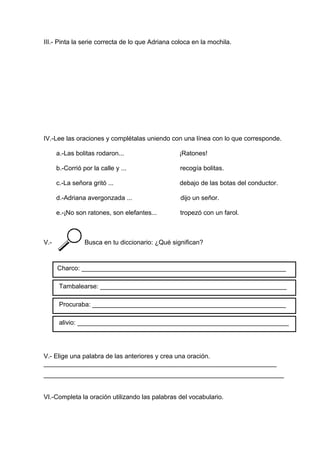 III.- Pinta la serie correcta de lo que Adriana coloca en la mochila.
IV.-Lee las oraciones y complétalas uniendo con una línea con lo que corresponde.
a.-Las bolitas rodaron... ¡Ratones!
b.-Corrió por la calle y ... recogía bolitas.
c.-La señora gritó ... debajo de las botas del conductor.
d.-Adriana avergonzada ... dijo un señor.
e.-¡No son ratones, son elefantes... tropezó con un farol.
V.- Busca en tu diccionario: ¿Qué significan?
V.- Elige una palabra de las anteriores y crea una oración.
_________________________________________________________________
___________________________________________________________________
VI.-Completa la oración utilizando las palabras del vocabulario.
Charco: _________________________________________________________
Tambalearse: ____________________________________________________
Procuraba: ______________________________________________________
alivio: ___________________________________________________________
 