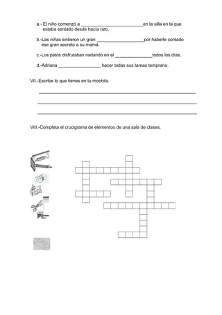 a.- El niño comenzó a _________________________en la silla en la que
estaba sentado desde hacía rato.
b.-Las niñas sintieron un gran ___________________por haberle contado
ese gran secreto a su mamá.
c.-Los patos disfrutaban nadando en el _______________todos los días.
d.-Adriana _________________ hacer todas sus tareas temprano.
VII.-Escribe lo que tienes en tu mochila.
_______________________________________________________________
________________________________________________________________
________________________________________________________________
VIII.-Completa el crucigrama de elementos de una sala de clases.
 
