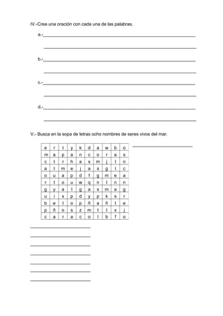 IV.-Crea una oración con cada una de las palabras.
a.-_____________________________________________________________
_____________________________________________________________
b.-_____________________________________________________________
_____________________________________________________________
c.-_____________________________________________________________
_____________________________________________________________
d.-_____________________________________________________________
_____________________________________________________________
V.- Busca en la sopa de letras ocho nombres de seres vivos del mar.
________________________
________________________
________________________
________________________
________________________
________________________
________________________
________________________
e r t y k d a w b o
m a p a n c o r a s
c t r h a s m j l n
a l m e j a s g l c
o u a p d f g m e a
r t o u w q n l n n
g y a l g a s m a g
u i x p d y p k s r
b e t o p ñ a ñ t e
p ñ o s z m t l x j
c a r a c o l b f o
 
