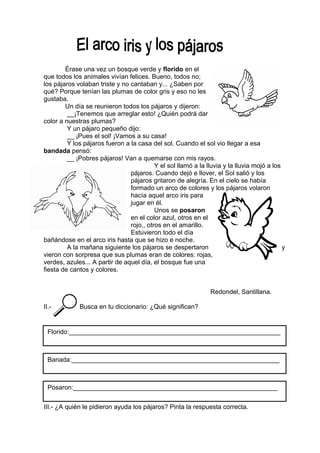 Érase una vez un bosque verde y florido en el
que todos los animales vivían felices. Bueno, todos no;
los pájaros volaban triste y no cantaban y... ¿Saben por
qué? Porque tenían las plumas de color gris y eso no les
gustaba.
Un día se reunieron todos los pájaros y dijeron:
__¡Tenemos que arreglar esto! ¿Quién podrá dar
color a nuestras plumas?
Y un pájaro pequeño dijo:
__ ¡Pues el sol! ¡Vamos a su casa!
Y los pájaros fueron a la casa del sol. Cuando el sol vio llegar a esa
bandada pensó:
__ ¡Pobres pájaros! Van a quemarse con mis rayos.
Y el sol llamó a la lluvia y la lluvia mojó a los
pájaros. Cuando dejó e llover, el Sol salió y los
pájaros gritaron de alegría. En el cielo se había
formado un arco de colores y los pájaros volaron
hacía aquel arco iris para
jugar en él.
Unos se posaron
en el color azul, otros en el
rojo,, otros en el amarillo.
Estuvieron todo el día
bañándose en el arco iris hasta que se hizo e noche.
A la mañana siguiente los pájaros se despertaron y
vieron con sorpresa que sus plumas eran de colores: rojas,
verdes, azules... A partir de aquel día, el bosque fue una
fiesta de cantos y colores.
Redondel, Santillana.
II.- Busca en tu diccionario: ¿Qué significan?
III.- ¿A quién le pidieron ayuda los pájaros? Pinta la respuesta correcta.
Florido:___________________________________________________________
Banada:__________________________________________________________
Posaron:_________________________________________________________
 