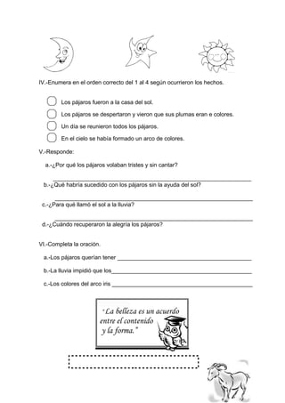 IV.-Enumera en el orden correcto del 1 al 4 según ocurrieron los hechos.
Los pájaros fueron a la casa del sol.
Los pájaros se despertaron y vieron que sus plumas eran e colores.
Un día se reunieron todos los pájaros.
En el cielo se había formado un arco de colores.
V.-Responde:
a.-¿Por qué los pájaros volaban tristes y sin cantar?
______________________________________________________________
b.-¿Qué habría sucedido con los pájaros sin la ayuda del sol?
______________________________________________________________
c.-¿Para qué llamó el sol a la lluvia?
______________________________________________________________
d.-¿Cuándo recuperaron la alegría los pájaros?
VI.-Completa la oración.
a.-Los pájaros querían tener __________________________________________
b.-La lluvia impidió que los____________________________________________
c.-Los colores del arco iris ____________________________________________
“La belleza es un acuerdo
entre el contenido
y la forma.”
 