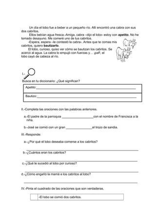 Un día el lobo fue a beber a un pequeño río. Allí encontró una cabra con sus
dos cabritos.
Ellos bebían agua fresca.-Amiga, cabra –dijo el lobo- estoy con apetito. No he
tomado desayuno. Me comeré uno de tus cabritos.
-Espera, espera –le contestó la cabra-. Antes que te comas mis
cabritos, quiero bautizarlo.
El lobo, curioso, quiso ver cómo se bautizan los cabritos. Se
acercó al agua. La cabra lo empujó con fuerzas y… ¡paf!, el
lobo cayó de cabeza al río.
I.-
Busca en tu diccionario: ¿Qué significan?
II.-Completa las oraciones con las palabras anteriores.
a.-El padre de la parroquia __________________con el nombre de Francisca a la
niña.
b.-José se comió con un gran _______________el trozo de sandia.
III.-Responde:
a.-¿Por qué el lobo deseaba comerse a los cabritos?
________________________________________________________________
b.-¿Cuántos eran los cabritos?
________________________________________________________________
c.-¿Qué le sucedió al lobo por curioso?
_________________________________________________________________
d.-¿Cómo engañó la mamá e los cabritos al lobo?
_________________________________________________________________
IV.-Pinta el cuadrado de las oraciones que son verdaderas.
-El lobo se comió dos cabritos.
Apetito:_________________________________________________________
Bautizo:_________________________________________________________
 