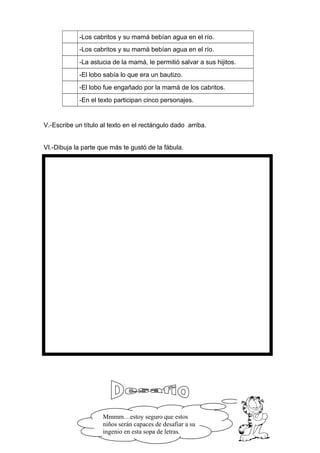 -Los cabritos y su mamá bebían agua en el río.
-Los cabritos y su mamá bebían agua en el río.
-La astucia de la mamá, le permitió salvar a sus hijitos.
-El lobo sabía lo que era un bautizo.
-El lobo fue engañado por la mamá de los cabritos.
-En el texto participan cinco personajes.
V.-Escribe un título al texto en el rectángulo dado arriba.
VI.-Dibuja la parte que más te gustó de la fábula.
Mmmm…estoy seguro que estos
niños serán capaces de desafiar a su
ingenio en esta sopa de letras.
 