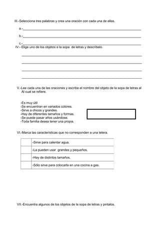 III.-Selecciona tres palabras y crea una oración con cada una de ellas.
a.-__________________________________________________________________
b.-__________________________________________________________________
c.-__________________________________________________________________
IV.- Elige uno de los objetos e la sopa de letras y descríbelo.
___________________________________________________________________
___________________________________________________________________
___________________________________________________________________
___________________________________________________________________
V.-Lee cada una de las oraciones y escribe el nombre del objeto de la sopa de letras al
Al cual se refiere.
-Es muy útil
-Se encuentran en variados colores.
-Sirve a chicos y grandes.
-Hay de diferentes tamaños y formas.
-Se puede pasar años usándose.
-Toda familia desea tener una propia.
VI.-Marca las características que no corresponden a una tetera.
VII.-Encuentra algunos de los objetos de la sopa de letras y pintalos.
-Sirve para calentar agua.
-La pueden usar grandes y pequeños.
-Hay de distintos tamaños.
-Sólo sirve para colocarla en una cocina a gas.
 