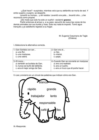 -¿Qué hace? –suspiraba, mientras veía que su elefantito se moría de sed. Y
entre suspiro y suspiro, se despertó.
Levantó su trompa... y ahí estaba. Levantó una pata..., levantó otra... y las
reconoció como propias.
-¡De modo que solo ha sido un sueño! –exclamó gozoso.
Partió entonces al arroyo y, a su paso, escuchó de nuevo las voces de los
demás animales con sus burlas y risas. Esta vez nada le importó. Tomó agua
tranquilo y ya satisfecho regresó a su hogar.
M. Eugenia Coeymans de Tagle
(Chilena)
I.-Selecciona la alternativa correcta.
1.-Gan Soñaba con ser...
a.-una flor.
b.-una mariposa.
c.-una cebra.
2.-Gan era el...
a.-hijo.
b.-mamá.
c.-papá.
3.-El mono...
a.-también se burlaba de Gan.
b.-nunca se burló del elefante.
c.-era el mejor amigo de Gan.
4.-Cuando Gan se convierte en mariposa
a.-era una realidad.
b.-era un sueño.
c.-era un truco que él podía hacer.
II.-Lee y encierra en un círculo las palabras que indican cómo era Gan.
blanco
rápido grande
trabajador lento
responsable
café feo
III.-Responde:
 