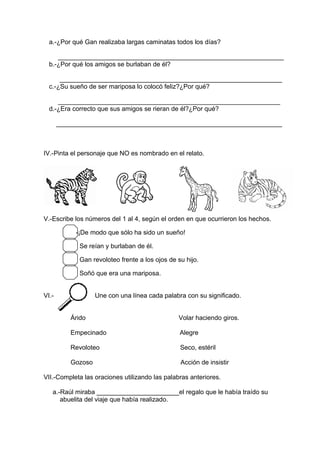 a.-¿Por qué Gan realizaba largas caminatas todos los días?
_______________________________________________________________
b.-¿Por qué los amigos se burlaban de él?
______________________________________________________________
c.-¿Su sueño de ser mariposa lo colocó feliz?¿Por qué?
______________________________________________________________
d.-¿Era correcto que sus amigos se rieran de él?¿Por qué?
_______________________________________________________________
IV.-Pinta el personaje que NO es nombrado en el relato.
V.-Escribe los números del 1 al 4, según el orden en que ocurrieron los hechos.
-¡De modo que sólo ha sido un sueño!
Se reían y burlaban de él.
Gan revoloteo frente a los ojos de su hijo.
Soñó que era una mariposa.
VI.- Une con una línea cada palabra con su significado.
Árido Volar haciendo giros.
Empecinado Alegre
Revoloteo Seco, estéril
Gozoso Acción de insistir
VII.-Completa las oraciones utilizando las palabras anteriores.
a.-Raúl miraba _______________________el regalo que le había traído su
abuelita del viaje que había realizado.
 