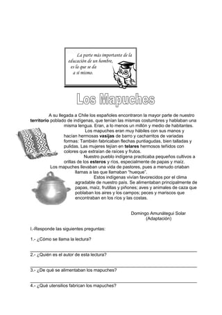 La parte más importante de la
educación de un hombre,
es la que se da
a sí mismo.
A su llegada a Chile los españoles encontraron la mayor parte de nuestro
territorio poblado de indígenas, que tenían las mismas costumbres y hablaban una
misma lengua. Eran, a lo menos un millón y medio de habitantes.
Los mapuches eran muy hábiles con sus manos y
hacían hermosas vasijas de barro y cacharritos de variadas
formas: También fabricaban flechas puntiagudas, bien talladas y
pulidas. Las mujeres tejían en telares hermosos teñidos con
colores que extraían de raíces y frutos.
Nuestro pueblo indígena practicaba pequeños cultivos a
orillas de los esteros y ríos, especialmente de papas y maíz.
Los mapuches llevaban una vida de pastores, pues a menudo criaban
llamas a las que llamaban “hueque”.
Estos indígenas vivían favorecidos por el clima
agradable de nuestro país. Se alimentaban principalmente de
papas, maíz, frutillas y piñones; aves y animales de caza que
poblaban los aires y los campos; peces y mariscos que
encontraban en los ríos y las costas.
Domingo Amunátegui Solar
(Adaptación)
I.-Responde las siguientes preguntas:
1.- ¿Cómo se llama la lectura?
___________________________________________________________________
2.- ¿Quién es el autor de esta lectura?
___________________________________________________________________
3.- ¿De qué se alimentaban los mapuches?
___________________________________________________________________
4.- ¿Qué utensilios fabrican los mapuches?
 