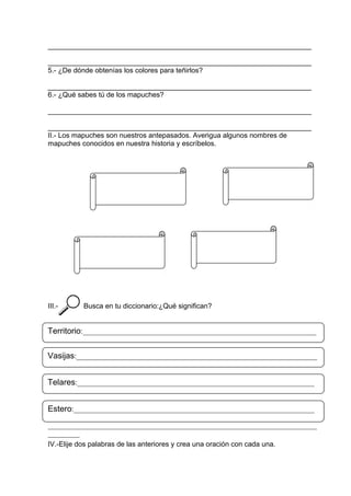 ___________________________________________________________________
___________________________________________________________________
5.- ¿De dónde obtenías los colores para teñirlos?
___________________________________________________________________
6.- ¿Qué sabes tú de los mapuches?
___________________________________________________________________
___________________________________________________________________
II.- Los mapuches son nuestros antepasados. Averigua algunos nombres de
mapuches conocidos en nuestra historia y escríbelos.
III.- Busca en tu diccionario:¿Qué significan?
IV.-Elije dos palabras de las anteriores y crea una oración con cada una.
Territorio:__________________________________________________________________
____________________________________________________________________________
_________Vasijas:____________________________________________________________________
____________________________________________________________________________
_________Telares:___________________________________________________________________
____________________________________________________________________________
_________Estero:____________________________________________________________________
____________________________________________________________________________
_________
 