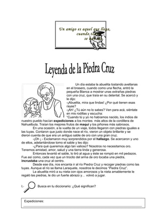 Un amigo es aquel que llega,
cuando todos
se han ido.
Un día estaba la abuelita tostando avellanas
en el brasero, cuando como una flecha, entró la
pequeña Blanca a mostrar unas extrañas piedras
con una cruz, que traía en su delantal. Se acercó y
le dijo:
-¡Abuelita, mira que lindas! ¿Por qué tienen esas
rayas?
-¡Ah! ¿Tú aún no lo sabes? Ven para acá, siéntate
en mis rodillas y escucha:
“Cuando tú y yo no habíamos nacido, los indios de
nuestro pueblo hacían expediciones a los montes más altos de la cordillera de
Nahuelbuta. Traían los mejores frutos de maqui y los piñones más sabrosos.
En una ocasión, a la vuelta de un viaje, todos llegaron con piedras iguales a
las tuyas. Contaron que justo donde nace el río, vieron un objeto brillante y se
dieron cuenta de que era un antiguo sable de oro con una gran cruz.
-¡Oh ¡ - Exclamaron muy sorprendidos por el hallazgo. Se acercaron y uno
de ellos, adelantándose tomo el sable y les dijo:
-¿Para qué queremos algo tan valioso? Nosotros no necesitamos oro.
Tenemos amistad, amor, salud y una tierra linda y generosa.
Entonces levantó el sable, lo tiró al agua y éste se rompió en mil pedazos.
Fue así como, cada vez que un trocito del arma de oro tocaba una piedra,
incrustaba una cruz al centro.
Desde ese día, nos encanta ir al río Piedra Cruz y recoger piedras como las
tuyas. Aunque el río se llama Laraquete, nosotros le decimos “Piedra Cruz”.
La abuelita miró a su nieta con ojos amorosos y la nieta amablemente le
regaló las piedras, le dio un fuerte abrazo y… volvió a jugar.
I.- B Busca en tu diccionario: ¿Qué significan?
Expediciones:
___________________________________________________________________________
____________________________________________________________________
 