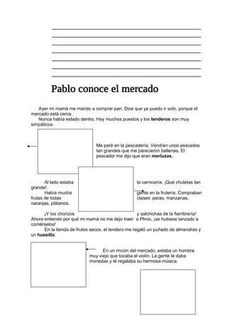 _______________________________________
_______________________________________
_______________________________________
_______________________________________
_______________________________________
_______________________________________
_______________________________________
Ayer mi mamá me mando a comprar pan. Dice que ya puedo ir solo, porque el
mercado está cerca.
Nunca había estado dentro. Hay muchos puestos y los tenderos son muy
simpáticos.
Me paré en la pescadería. Vendían unos pescados
tan grandes que me parecieron ballenas. El
pescador me dijo que eran merluzas.
Al lado estaba la carnicería. ¡Qué chuletas tan
grande!.
Había mucha gente en la frutería. Compraban
frutas de todas clases: peras, manzanas,
naranjas, plátanos.
¡Y los chorizos y salchichas de la fiambrería!
Ahora entiendo por qué mi mamá no me dejo traer a Plinio, ¡se hubiese lanzado a
comérselos!
En la tienda de frutos secos, el tendero me regaló un puñado de almendras y
un huesillo.
En un rincón del mercado, estaba un hombre
muy viejo que tocaba el violín. La gente le daba
monedas y él regalaba su hermosa música.
 