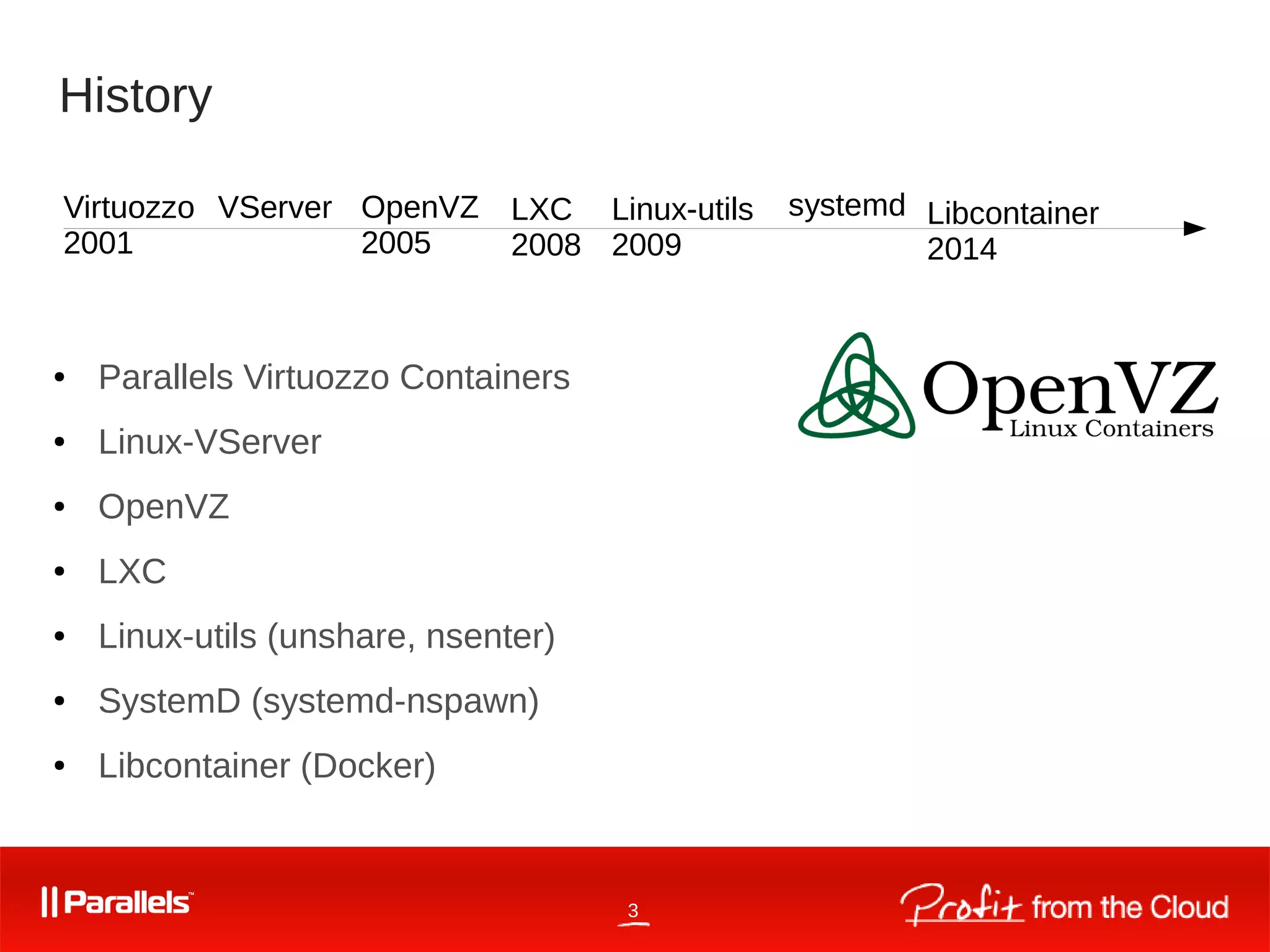 3
History
● Parallels Virtuozzo Containers
● Linux-VServer
● OpenVZ
● LXC
● Linux-utils (unshare, nsenter)
● SystemD (systemd-nspawn)
● Libcontainer (Docker)
OpenVZ
2005
LXC
2008
Libcontainer
2014
Virtuozzo
2001
systemdLinux-utils
2009
VServer
 
