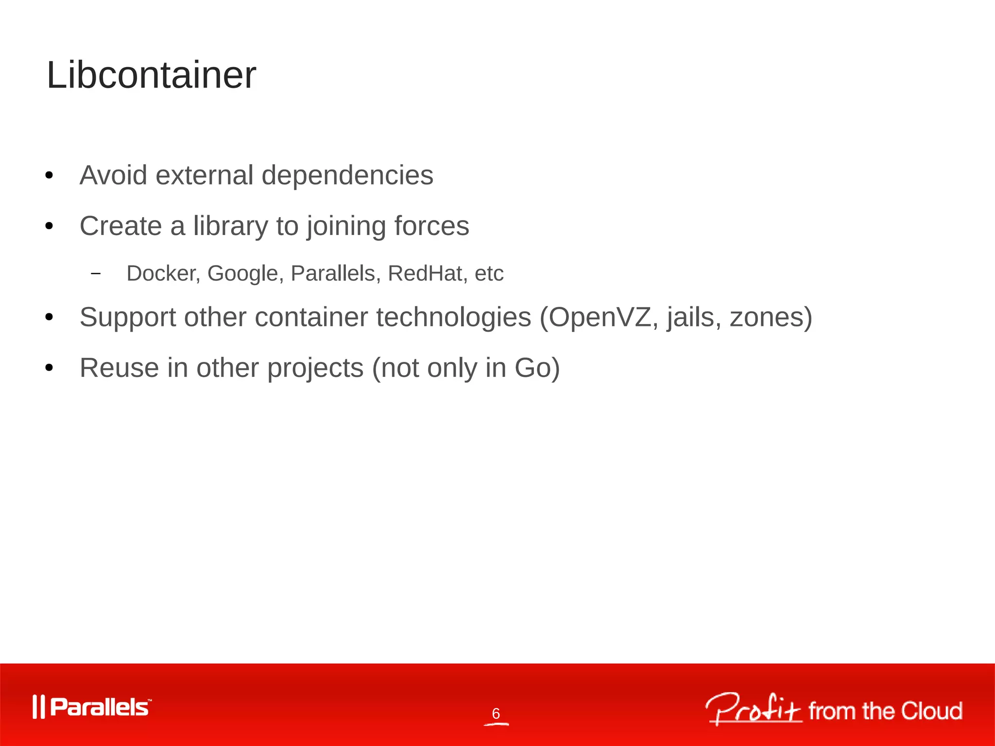 6
Libcontainer
● Avoid external dependencies
● Create a library to joining forces
– Docker, Google, Parallels, RedHat, etc
● Support other container technologies (OpenVZ, jails, zones)
● Reuse in other projects (not only in Go)
 