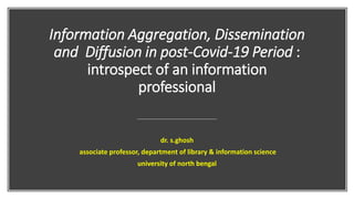 Information Aggregation, Dissemination
and Diffusion in post-Covid-19 Period :
introspect of an information
professional
dr. s.ghosh
associate professor, department of library & information science
university of north bengal
 