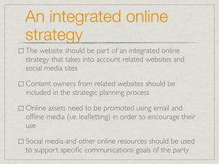 An integrated online
strategy
The website should be part of an integrated online
strategy that takes into account related websites and
social media sites

Content owners from related websites should be
included in the strategic planning process

Online assets need to be promoted using email and
ofﬂine media (i.e. leaﬂetting) in order to encourage their
use

Social media and other online resources should be used
to support speciﬁc communications goals of the party
 