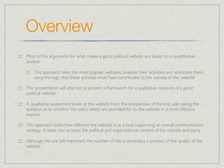 Overview
Most of the arguments for what makes a good political website are based on a quantitative
analysis

    This approach takes the most popular websites, analyses their activities, and advocates them,
    using the logic that these activities must have contributed to the success of the website

This presentation will attempt to present a framework for a qualitative measure of a good
political website

A qualitative assessment looks at the website from the prospective of the end user, asking the
question as to whether the user’s needs are provided for by the website in a most effective
manner

This approach looks how effective the website is as a tool, supporting an overall communication
strategy. It takes into account the political and organisational context of the website and party

Although hits are still important, the number of hits is secondary, a product of the quality of the
website
 