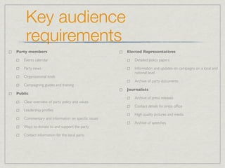 Key audience
    requirements
Party members                                     Elected Representatives

   Events calendar                                   Detailed policy papers

   Party news                                        Information and updates on campaigns on a local and
                                                     national level
   Organizational tools
                                                     Archive of party documents
   Campaigning guides and training
                                                  Journalists
Public
                                                     Archive of press releases
   Clear overview of party policy and values
                                                     Contact details for press ofﬁce
   Leadership proﬁles
                                                     High quality pictures and media
   Commentary and information on speciﬁc issues
                                                     Archive of speeches
   Ways to donate to and support the party

   Contact information for the local party
 