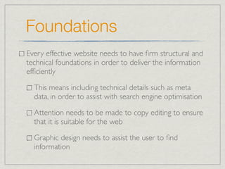Foundations
Every effective website needs to have ﬁrm structural and
technical foundations in order to deliver the information
efﬁciently

  This means including technical details such as meta
  data, in order to assist with search engine optimisation

  Attention needs to be made to copy editing to ensure
  that it is suitable for the web

  Graphic design needs to assist the user to ﬁnd
  information
 