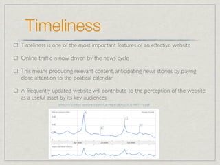 Timeliness
Timeliness is one of the most important features of an effective website

Online trafﬁc is now driven by the news cycle

This means producing relevant content, anticipating news stories by paying
close attention to the political calendar

A frequently updated website will contribute to the perception of the website
as a useful asset by its key audiences
               SEARCH VOLUME VS NEWS MENTIONS FOR MAJOR UK POLITICAL PARTY IN 2008
 
