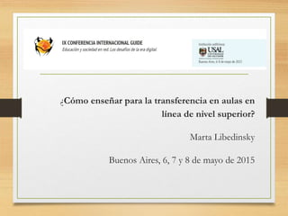 ¿Cómo enseñar para la transferencia en aulas en
línea de nivel superior?
Marta Libedinsky
Buenos Aires, 6, 7 y 8 de mayo de 2015
 