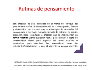 Rutinas de pensamiento

Son prácticas de aula diseñadas en el marco del enfoque del
pensamiento visible, un enfoque basado en la investigación, flexible
y sistemático que propone integrar estrategias de desarrollo del
pensamiento a través del currículo. Se trata de patrones de acción,
procedimientos, estructuras o procesos que se implementan en
forma repetida (como cualquier rutina) para facilitar el logro de
determinadas metas, para organizar las tareas escolares o
académicas, para coordinar las interacciones entre los
estudiantes/participantes y con el docente o equipo docente.




 RITCHHART, Ron, CHURCH, Mark y MORRISON, Karin (2011). Making thinking visible. San Francisco: Jossey Bass.

 RITCHHART, Ron y PERKINS, David (2008). Making thinking visible. Educational Leadership Vol. 65, (5), pp. 57-61.
 