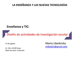 LA ENSEÑANZA Y LAS NUEVAS TECNOLOGÍAS




 Enseñanza y TIC:

 Diseño de actividades de investigación escolar

17 de agosto                  Marta Libedinsky
                              mlibedin@gmail.com
11: 30 a 13:00 horas
Salón de actos- Subsuelo
 