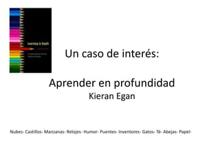 Un caso de interés:

                   Aprender en profundidad
                                       Kieran Egan


Nubes- Castillos- Manzanas- Relojes- Humor- Puentes- Inventores- Gatos- Té- Abejas- Papel-
 