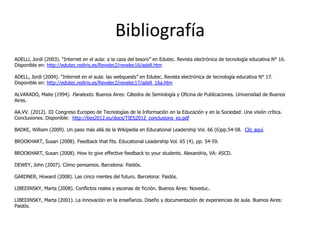 Bibliografía
ADELLl, Jordi (2003). “Internet en el aula: a la caza del tesoro” en Edutec. Revista electrónica de tecnología educativa N° 16.
Disponible en: http://edutec.rediris.es/Revelec2/revelec16/adell.htm

ADELL, Jordi (2004). “Internet en el aula: las webquests” en Edutec. Revista electrónica de tecnología educativa N° 17.
Disponible en: http://edutec.rediris.es/Revelec2/revelec17/adell_16a.htm

ALVARADO, Maite (1994). Paratexto. Buenos Aires: Cátedra de Semiología y Oficina de Publicaciones. Universidad de Buenos
Aires.

AA.VV. (2012). III Congreso Europeo de Tecnologías de la Información en la Educación y en la Sociedad: Una visión crítica.
Conclusiones. Disponible: http://ties2012.eu/docs/TIES2012_conclusions_es.pdf

BADKE, William (2009). Un paso más allá de la Wikipedia en Educational Leadership Vol. 66 (6)pp.54-58. Clic aquí.

BROOKHART, Susan (2008). Feedback that fits. Educational Leadership Vol. 65 (4). pp. 54-59.

BROOKHART, Susan (2008). How to give effective feedback to your students. Alexandria, VA: ASCD.

DEWEY, John (2007). Cómo pensamos. Barcelona: Paidós.

GARDNER, Howard (2008). Las cinco mentes del futuro. Barcelona: Paidós.

LIBEDINSKY, Marta (2008). Conflictos reales y escenas de ficción. Buenos Aires: Noveduc.

LIBEDINSKY, Marta (2001). La innovación en la enseñanza. Diseño y documentación de experiencias de aula. Buenos Aires:
Paidós.
 