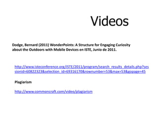 Videos
Dodge, Bernard (2011) WonderPoints: A Structure for Engaging Curiosity
about the Outdoors with Mobile Devices en ISTE, Junio de 2011.



 http://www.isteconference.org/ISTE/2011/program/search_results_details.php?ses
 sionid=60822323&selection_id=69316170&rownumber=53&max=53&gopage=45

 Plagiarism

 http://www.commoncraft.com/video/plagiarism
 