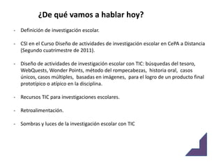 ¿De qué vamos a hablar hoy?
- Definición de investigación escolar.

- CSI en el Curso Diseño de actividades de investigación escolar en CePA a Distancia
  (Segundo cuatrimestre de 2011).

- Diseño de actividades de investigación escolar con TIC: búsquedas del tesoro,
  WebQuests, Wonder Points, método del rompecabezas, historia oral, casos
  únicos, casos múltiples, basadas en imágenes, para el logro de un producto final
  prototípico o atípico en la disciplina.

- Recursos TIC para investigaciones escolares.

- Retroalimentación.

- Sombras y luces de la investigación escolar con TIC
 