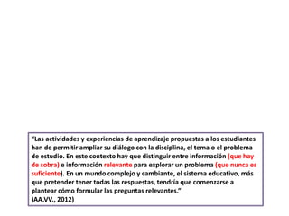 “Las actividades y experiencias de aprendizaje propuestas a los estudiantes
han de permitir ampliar su diálogo con la disciplina, el tema o el problema
de estudio. En este contexto hay que distinguir entre información (que hay
de sobra) e información relevante para explorar un problema (que nunca es
suficiente). En un mundo complejo y cambiante, el sistema educativo, más
que pretender tener todas las respuestas, tendría que comenzarse a
plantear cómo formular las preguntas relevantes.”
(AA.VV., 2012)
 