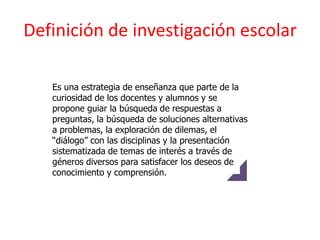 Definición de investigación escolar

   Es una estrategia de enseñanza que parte de la
   curiosidad de los docentes y alumnos y se
   propone guiar la búsqueda de respuestas a
   preguntas, la búsqueda de soluciones alternativas
   a problemas, la exploración de dilemas, el
   “diálogo” con las disciplinas y la presentación
   sistematizada de temas de interés a través de
   géneros diversos para satisfacer los deseos de
   conocimiento y comprensión.
 
