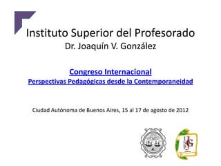 Instituto Superior del Profesorado
             Dr. Joaquín V. González

              Congreso Internacional
Perspectivas Pedagógicas desde la Contemporaneidad


 Ciudad Autónoma de Buenos Aires, 15 al 17 de agosto de 2012
 