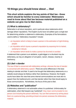 10 things you should know about ... libel
This short article explains the key points of libel law - those
which should be familiar to every webmaster. Webmasters
need to know about libel law because material published on a
website can give rise to libel claims.
(1) What is defamatory?
Defamation is all about reputation, and in particular about statements which
damage others' reputations. The English courts have not settled upon a single test
for determining whether a statement is defamatory. Examples of the formulations
used to define a "defamatory imputation" include:
• an imputation which is likely to lower a person in the estimation of right-thinking
people;
• an imputation which injures a person's reputation by exposing him to hatred,
contempt or ridicule;
• an imputation which tends to make a person be shunned or avoided.
A statement that a person is an adulterer, a gold-digger or a drunkard may be
defamatory, as may an allegation of corruption, racism, disease, insanity or
insolvency.
(2) Libel v slander
The law of libel is concerned with defamatory writings; whereas the law of slander
is concerned with defamatory speech. There are some differences in the laws
relating to slander and libel. It used to be thought that defamatory statements on a
website would always be libelous rather than slanderous. However, the English
courts have taken the view that some internet communications are more akin to
speech than the traditional print, and that slander rather than libel should apply to
those communications. Nonetheless, the focus of this post is libel.
(3) Websites and "publication"
A defamatory statement is not actionable unless it is published. Unfortunately for
webmasters, when libel lawyers say "published", they mean communicated to one
person (not including the person defamed). You can libel someone by writing about
them on a personal blog, providing at least one person accesses the defamatory
material.
 