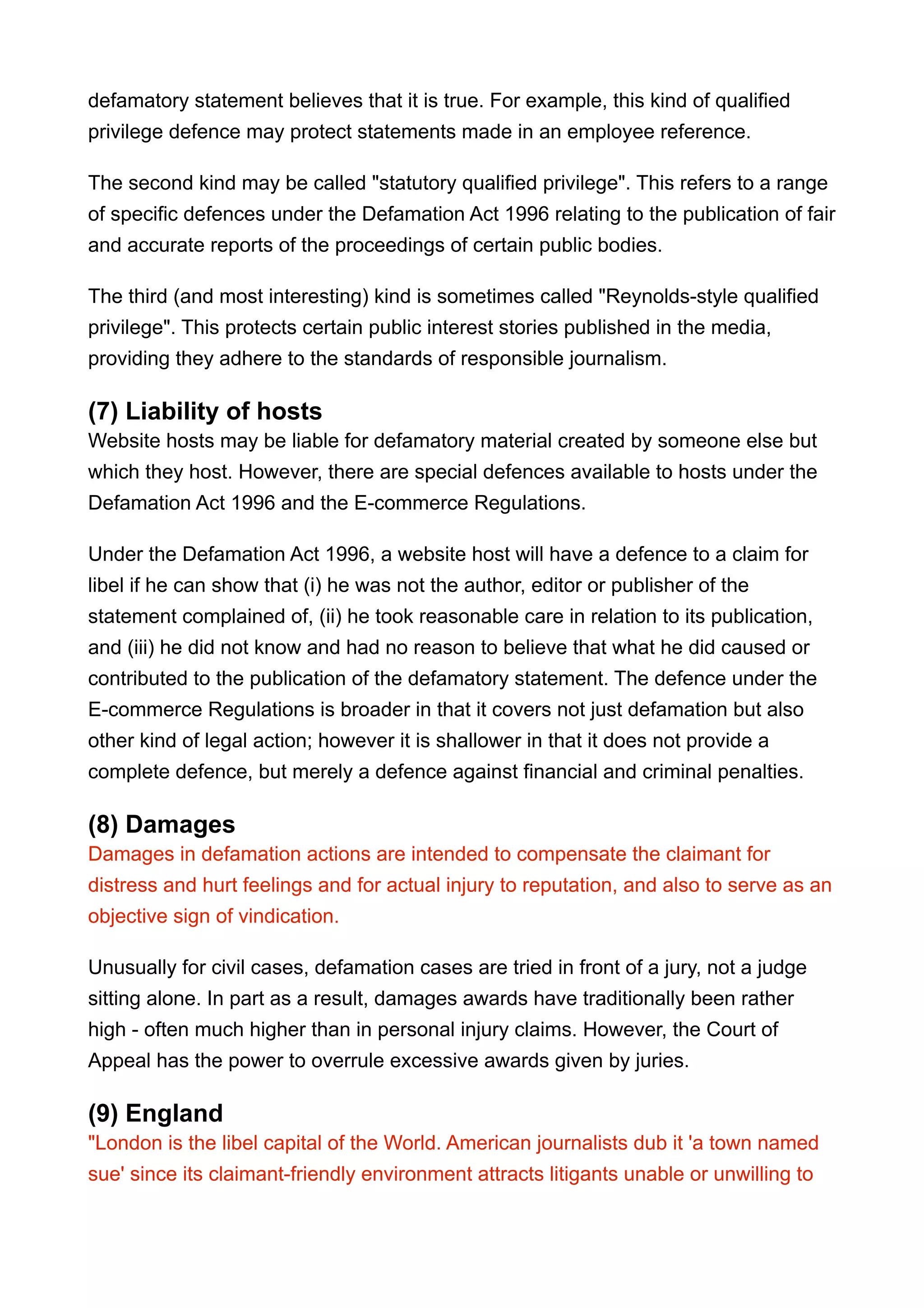 defamatory statement believes that it is true. For example, this kind of qualified
privilege defence may protect statements made in an employee reference.
The second kind may be called "statutory qualified privilege". This refers to a range
of specific defences under the Defamation Act 1996 relating to the publication of fair
and accurate reports of the proceedings of certain public bodies.
The third (and most interesting) kind is sometimes called "Reynolds-style qualified
privilege". This protects certain public interest stories published in the media,
providing they adhere to the standards of responsible journalism.
(7) Liability of hosts
Website hosts may be liable for defamatory material created by someone else but
which they host. However, there are special defences available to hosts under the
Defamation Act 1996 and the E-commerce Regulations.
Under the Defamation Act 1996, a website host will have a defence to a claim for
libel if he can show that (i) he was not the author, editor or publisher of the
statement complained of, (ii) he took reasonable care in relation to its publication,
and (iii) he did not know and had no reason to believe that what he did caused or
contributed to the publication of the defamatory statement. The defence under the
E-commerce Regulations is broader in that it covers not just defamation but also
other kind of legal action; however it is shallower in that it does not provide a
complete defence, but merely a defence against financial and criminal penalties.
(8) Damages
Damages in defamation actions are intended to compensate the claimant for
distress and hurt feelings and for actual injury to reputation, and also to serve as an
objective sign of vindication.
Unusually for civil cases, defamation cases are tried in front of a jury, not a judge
sitting alone. In part as a result, damages awards have traditionally been rather
high - often much higher than in personal injury claims. However, the Court of
Appeal has the power to overrule excessive awards given by juries.
(9) England
"London is the libel capital of the World. American journalists dub it 'a town named
sue' since its claimant-friendly environment attracts litigants unable or unwilling to
 