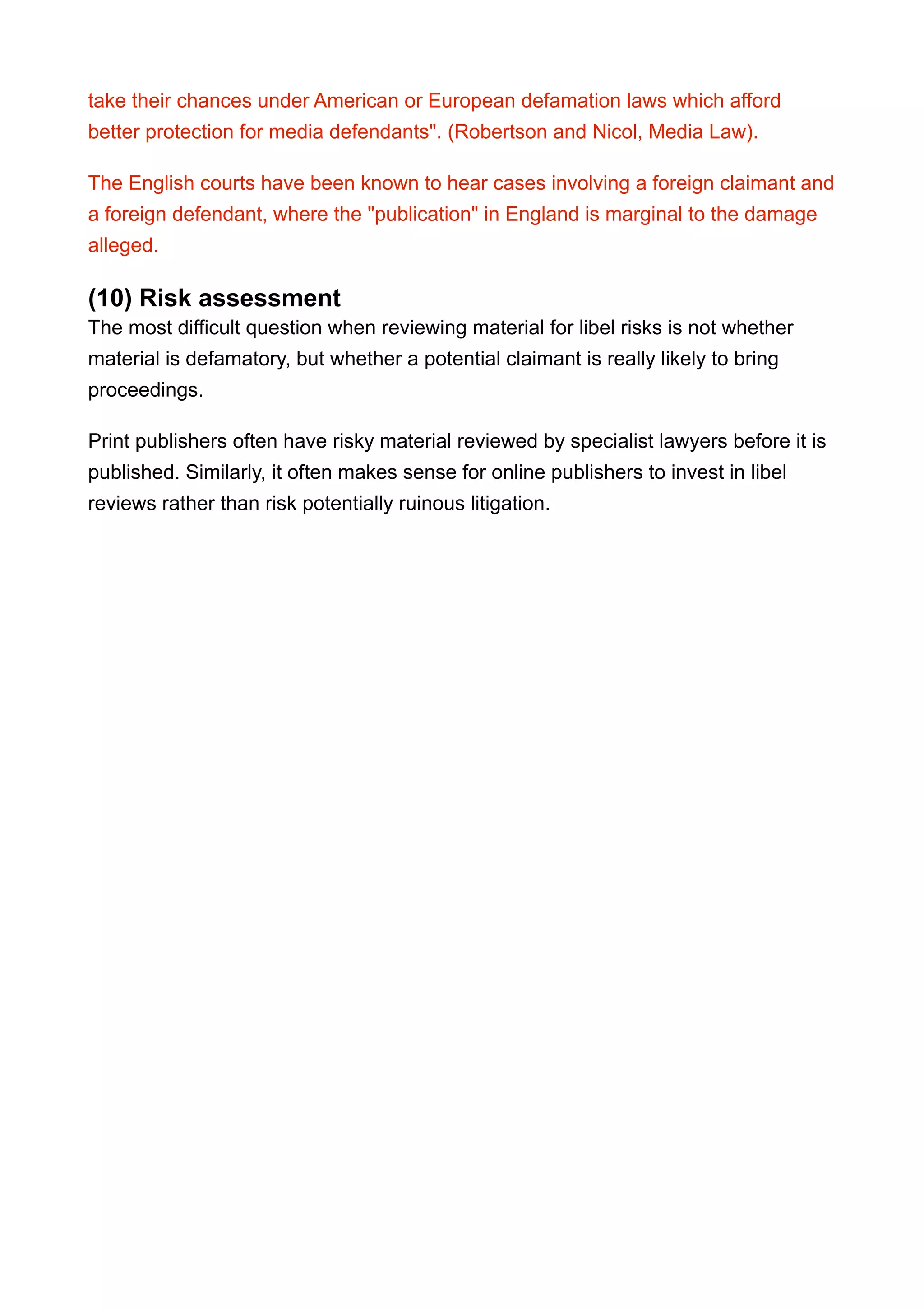 take their chances under American or European defamation laws which afford
better protection for media defendants". (Robertson and Nicol, Media Law).
The English courts have been known to hear cases involving a foreign claimant and
a foreign defendant, where the "publication" in England is marginal to the damage
alleged.
(10) Risk assessment
The most difficult question when reviewing material for libel risks is not whether
material is defamatory, but whether a potential claimant is really likely to bring
proceedings.
Print publishers often have risky material reviewed by specialist lawyers before it is
published. Similarly, it often makes sense for online publishers to invest in libel
reviews rather than risk potentially ruinous litigation.
 
