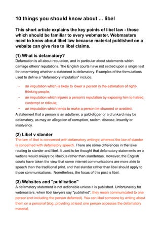 10 things you should know about ... libel
This short article explains the key points of libel law - those
which should be familiar to every webmaster. Webmasters
need to know about libel law because material published on a
website can give rise to libel claims.
(1) What is defamatory?
Defamation is all about reputation, and in particular about statements which
damage others' reputations. The English courts have not settled upon a single test
for determining whether a statement is defamatory. Examples of the formulations
used to define a "defamatory imputation" include:
• an imputation which is likely to lower a person in the estimation of right-
thinking people;
• an imputation which injures a person's reputation by exposing him to hatred,
contempt or ridicule;
• an imputation which tends to make a person be shunned or avoided.
A statement that a person is an adulterer, a gold-digger or a drunkard may be
defamatory, as may an allegation of corruption, racism, disease, insanity or
insolvency.
(2) Libel v slander
The law of libel is concerned with defamatory writings; whereas the law of slander
is concerned with defamatory speech. There are some differences in the laws
relating to slander and libel. It used to be thought that defamatory statements on a
website would always be libelous rather than slanderous. However, the English
courts have taken the view that some internet communications are more akin to
speech than the traditional print, and that slander rather than libel should apply to
those communications. Nonetheless, the focus of this post is libel.
(3) Websites and "publication"
A defamatory statement is not actionable unless it is published. Unfortunately for
webmasters, when libel lawyers say "published", they mean communicated to one
person (not including the person defamed). You can libel someone by writing about
them on a personal blog, providing at least one person accesses the defamatory
material.
 