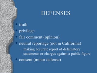 DEFENSES truth privilege fair comment (opinion) neutral reportage (not in California) making accurate report of defamatory statements or charges against a public figure consent (minor defense) 